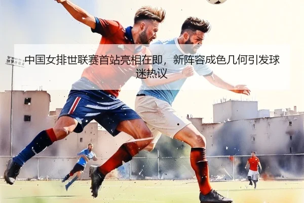 中国女排世联赛首站亮相在即，新阵容成色几何引发球迷热议